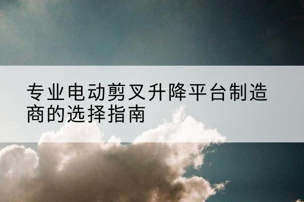 天全电动剪叉升降平台厂家-专业电动剪叉升降平台制造商的选择指南