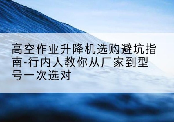 天全升降平台厂家-高空作业升降机选购避坑指南-行内人教你从厂家到型号一次选对