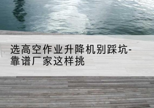 天全剪叉式升降机厂家-选高空作业升降机别踩坑-靠谱厂家这样挑