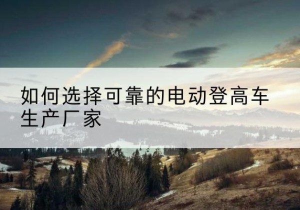 天全电动登高车厂家-如何选择可靠的电动登高车生产厂家