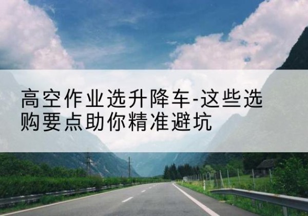 天全升降车厂家-高空作业选升降车-这些选购要点助你*避坑