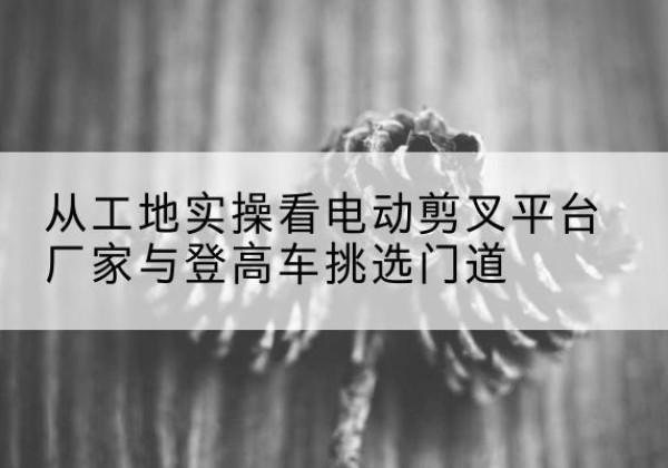 天全电动剪叉升降平台厂家-从工地实操看电动剪叉平台厂家与登高车挑选门道