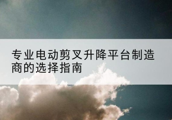 天全电动剪叉升降平台厂家-专业电动剪叉升降平台制造商的选择指南