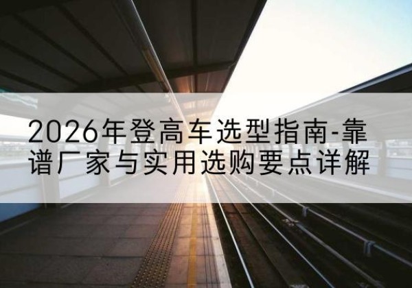 天全登高车厂家推荐-2026年登高车选型指南-靠谱厂家与实用选购要点详解